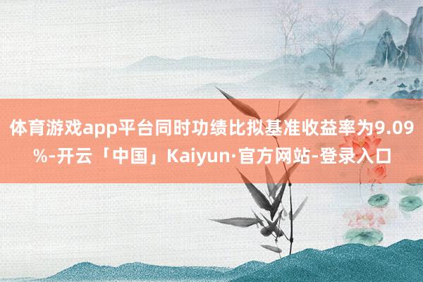 体育游戏app平台同时功绩比拟基准收益率为9.09%-开云「中国」Kaiyun·官方网站-登录入口