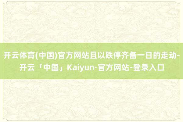 开云体育(中国)官方网站且以跌停齐备一日的走动-开云「中国」Kaiyun·官方网站-登录入口