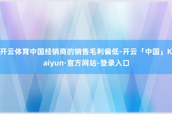 开云体育中国经销商的销售毛利偏低-开云「中国」Kaiyun·官方网站-登录入口