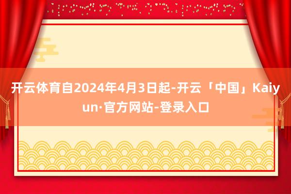 开云体育自2024年4月3日起-开云「中国」Kaiyun·官方网站-登录入口