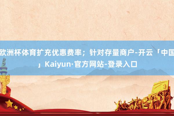 欧洲杯体育扩充优惠费率；针对存量商户-开云「中国」Kaiyun·官方网站-登录入口