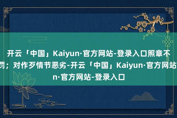 开云「中国」Kaiyun·官方网站-登录入口照章不予行政处罚；对作歹情节恶劣-开云「中国」Kaiyun·官方网站-登录入口