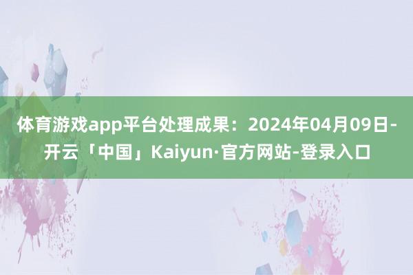 体育游戏app平台处理成果：2024年04月09日-开云「中国」Kaiyun·官方网站-登录入口