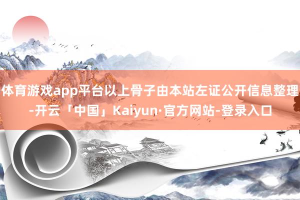 体育游戏app平台以上骨子由本站左证公开信息整理-开云「中国」Kaiyun·官方网站-登录入口