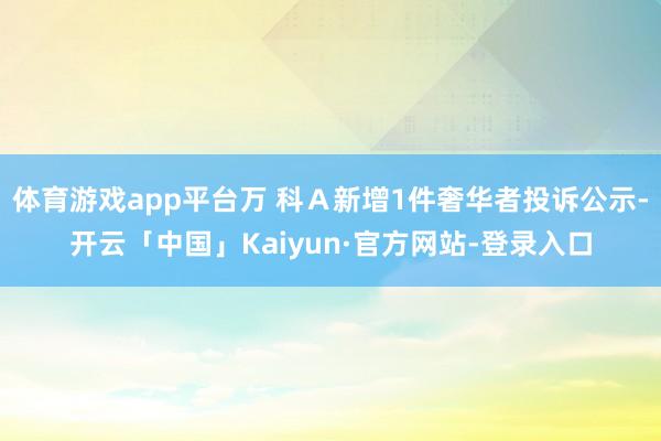 体育游戏app平台万 科Ａ新增1件奢华者投诉公示-开云「中国」Kaiyun·官方网站-登录入口