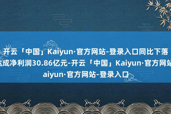 开云「中国」Kaiyun·官方网站-登录入口同比下落0.56%；达成净利润30.86亿元-开云「中国」Kaiyun·官方网站-登录入口