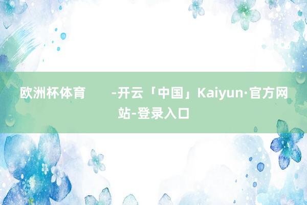 欧洲杯体育       -开云「中国」Kaiyun·官方网站-登录入口