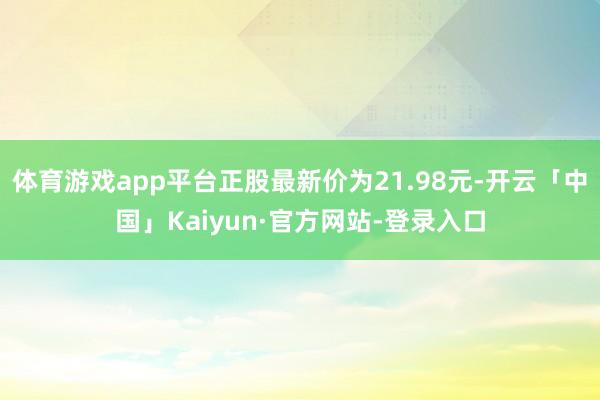 体育游戏app平台正股最新价为21.98元-开云「中国」Kaiyun·官方网站-登录入口