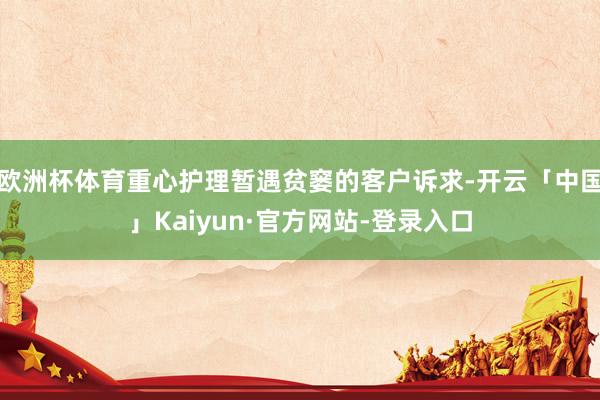 欧洲杯体育重心护理暂遇贫窭的客户诉求-开云「中国」Kaiyun·官方网站-登录入口