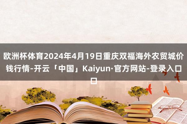 欧洲杯体育2024年4月19日重庆双福海外农贸城价钱行情-开云「中国」Kaiyun·官方网站-登录入口