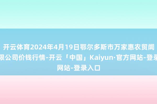 开云体育2024年4月19日鄂尔多斯市万家惠农贸阛阓有限公司价钱行情-开云「中国」Kaiyun·官方网站-登录入口