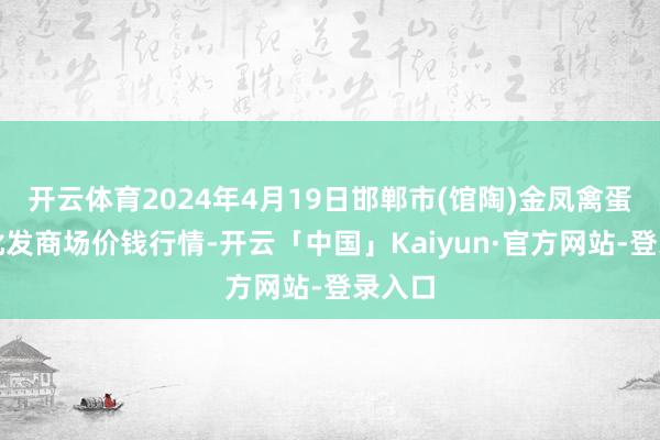 开云体育2024年4月19日邯郸市(馆陶)金凤禽蛋农贸批发商场价钱行情-开云「中国」Kaiyun·官方网站-登录入口