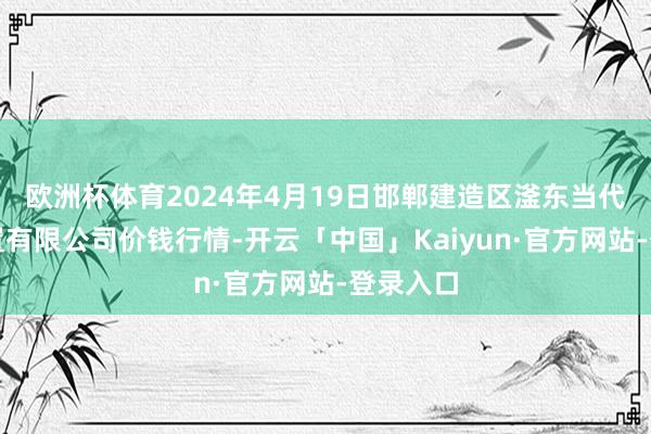 欧洲杯体育2024年4月19日邯郸建造区滏东当代农业措置有限公司价钱行情-开云「中国」Kaiyun·官方网站-登录入口