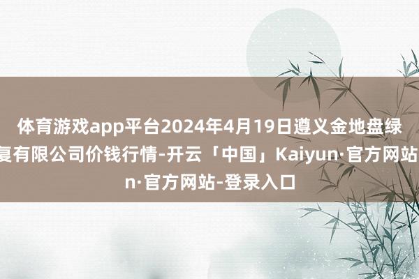 体育游戏app平台2024年4月19日遵义金地盘绿色居品往复有限公司价钱行情-开云「中国」Kaiyun·官方网站-登录入口