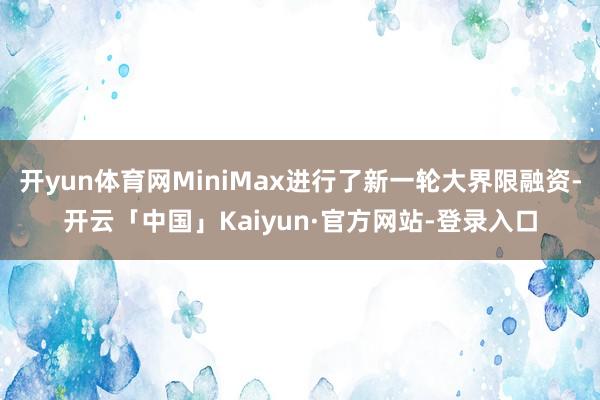 开yun体育网MiniMax进行了新一轮大界限融资-开云「中国」Kaiyun·官方网站-登录入口