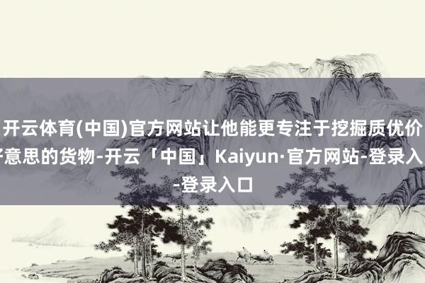 开云体育(中国)官方网站让他能更专注于挖掘质优价好意思的货物-开云「中国」Kaiyun·官方网站-登录入口