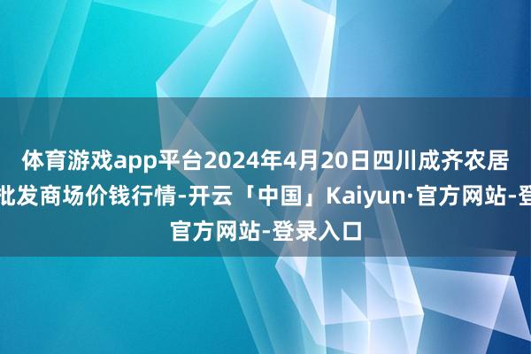 体育游戏app平台2024年4月20日四川成齐农居品中心批发商场价钱行情-开云「中国」Kaiyun·官方网站-登录入口