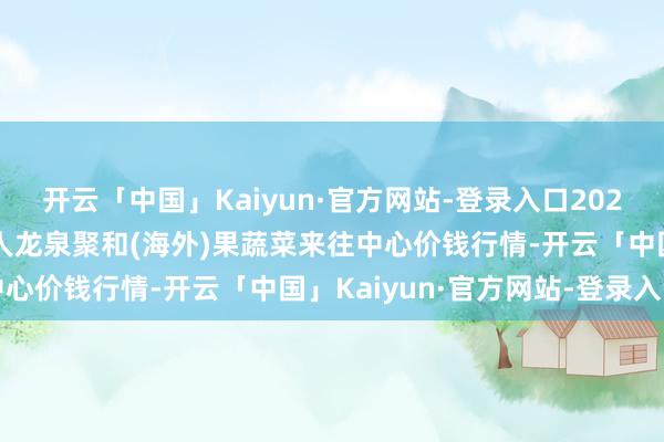 开云「中国」Kaiyun·官方网站-登录入口2024年4月20日四川成王人龙泉聚和(海外)果蔬菜来往中心价钱行情-开云「中国」Kaiyun·官方网站-登录入口