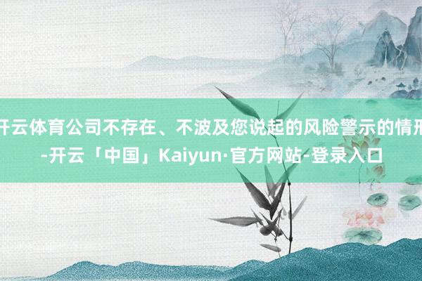 开云体育公司不存在、不波及您说起的风险警示的情形-开云「中国」Kaiyun·官方网站-登录入口