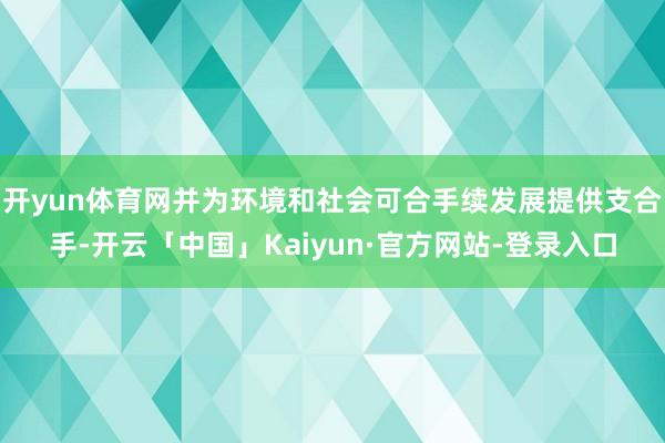 开yun体育网并为环境和社会可合手续发展提供支合手-开云「中国」Kaiyun·官方网站-登录入口