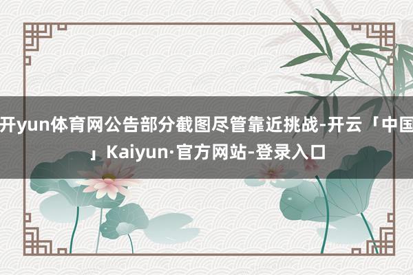 开yun体育网公告部分截图尽管靠近挑战-开云「中国」Kaiyun·官方网站-登录入口