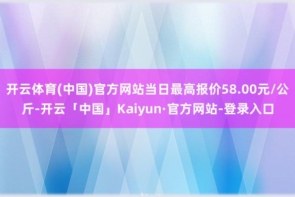 开云体育(中国)官方网站当日最高报价58.00元/公斤-开云「中国」Kaiyun·官方网站-登录入口