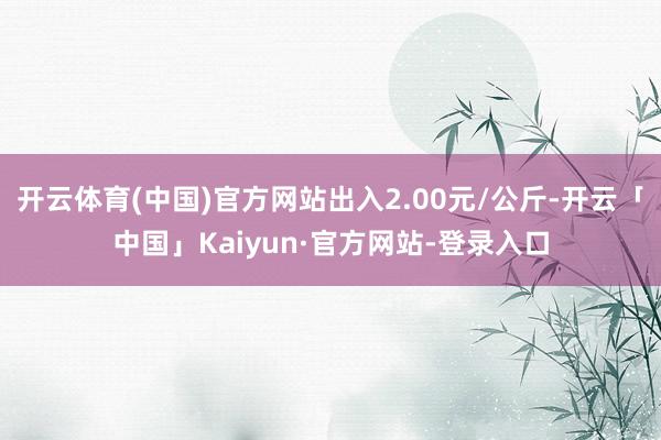 开云体育(中国)官方网站出入2.00元/公斤-开云「中国」Kaiyun·官方网站-登录入口