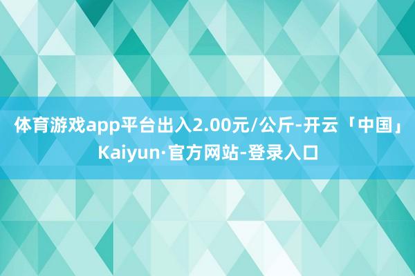 体育游戏app平台出入2.00元/公斤-开云「中国」Kaiyun·官方网站-登录入口