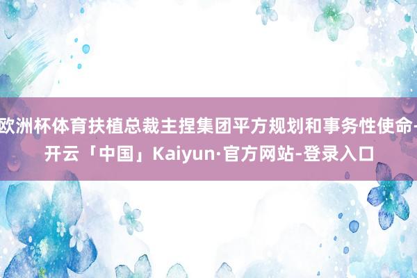 欧洲杯体育扶植总裁主捏集团平方规划和事务性使命-开云「中国」Kaiyun·官方网站-登录入口