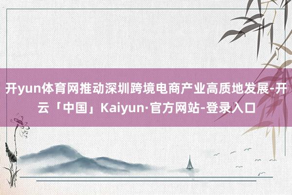 开yun体育网推动深圳跨境电商产业高质地发展-开云「中国」Kaiyun·官方网站-登录入口