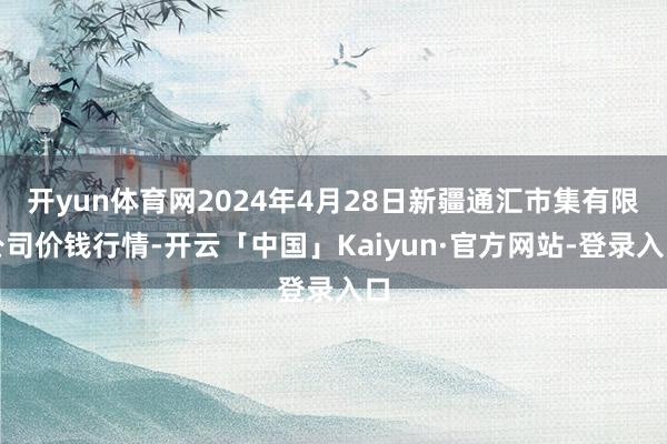 开yun体育网2024年4月28日新疆通汇市集有限公司价钱行情-开云「中国」Kaiyun·官方网站-登录入口