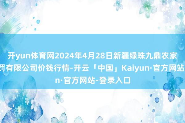 开yun体育网2024年4月28日新疆绿珠九鼎农家具筹算处罚有限公司价钱行情-开云「中国」Kaiyun·官方网站-登录入口