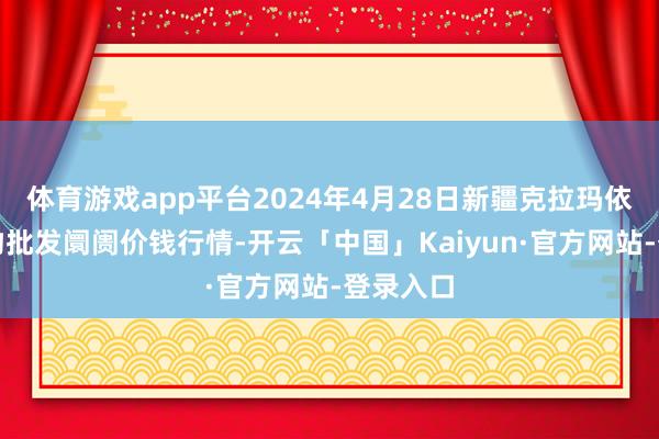 体育游戏app平台2024年4月28日新疆克拉玛依农副产物批发阛阓价钱行情-开云「中国」Kaiyun·官方网站-登录入口