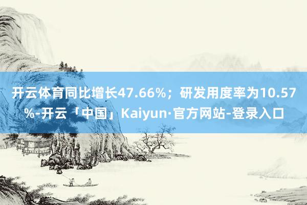 开云体育同比增长47.66%；研发用度率为10.57%-开云「中国」Kaiyun·官方网站-登录入口