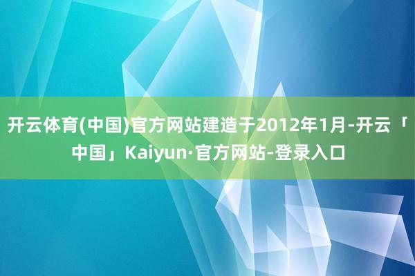 开云体育(中国)官方网站建造于2012年1月-开云「中国」Kaiyun·官方网站-登录入口