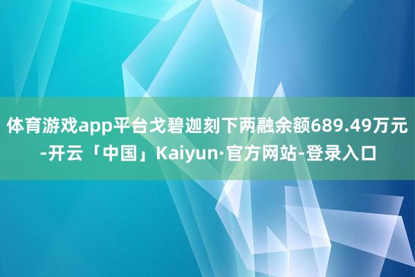 体育游戏app平台戈碧迦刻下两融余额689.49万元-开云「中国」Kaiyun·官方网站-登录入口