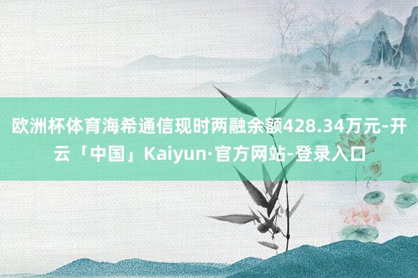 欧洲杯体育海希通信现时两融余额428.34万元-开云「中国」Kaiyun·官方网站-登录入口