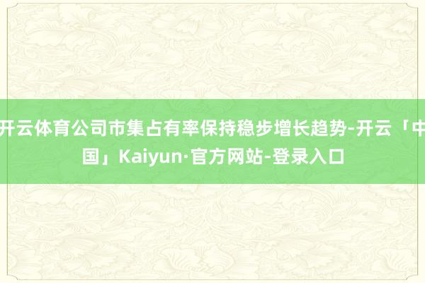 开云体育公司市集占有率保持稳步增长趋势-开云「中国」Kaiyun·官方网站-登录入口