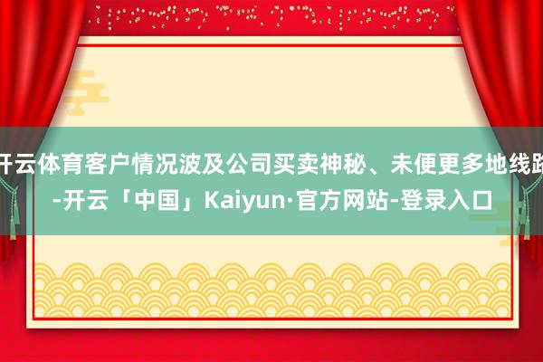 开云体育客户情况波及公司买卖神秘、未便更多地线路-开云「中国」Kaiyun·官方网站-登录入口