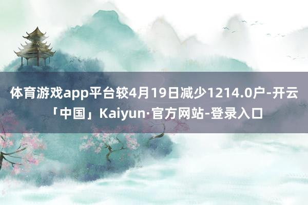 体育游戏app平台较4月19日减少1214.0户-开云「中国」Kaiyun·官方网站-登录入口