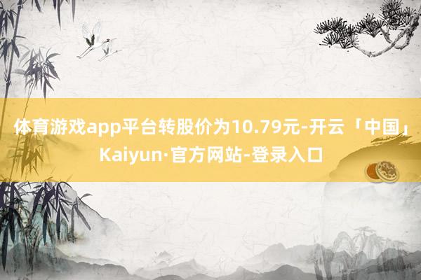 体育游戏app平台转股价为10.79元-开云「中国」Kaiyun·官方网站-登录入口