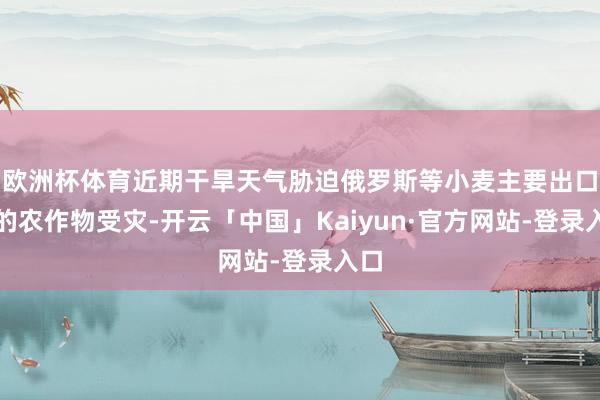 欧洲杯体育近期干旱天气胁迫俄罗斯等小麦主要出口国的农作物受灾-开云「中国」Kaiyun·官方网站-登录入口