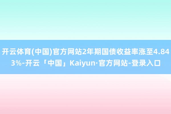 开云体育(中国)官方网站2年期国债收益率涨至4.843%-开云「中国」Kaiyun·官方网站-登录入口