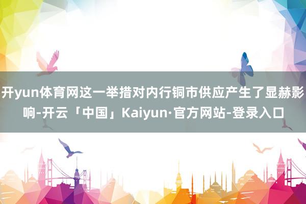 开yun体育网这一举措对内行铜市供应产生了显赫影响-开云「中国」Kaiyun·官方网站-登录入口