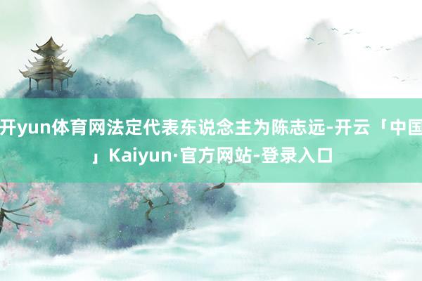 开yun体育网法定代表东说念主为陈志远-开云「中国」Kaiyun·官方网站-登录入口