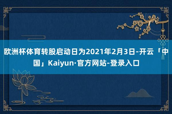 欧洲杯体育转股启动日为2021年2月3日-开云「中国」Kaiyun·官方网站-登录入口