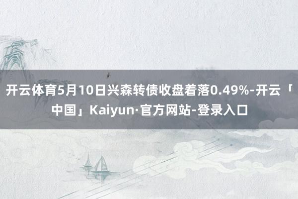 开云体育5月10日兴森转债收盘着落0.49%-开云「中国」Kaiyun·官方网站-登录入口