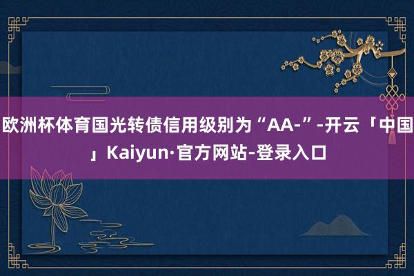 欧洲杯体育国光转债信用级别为“AA-”-开云「中国」Kaiyun·官方网站-登录入口