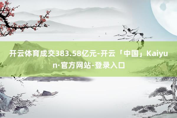 开云体育成交383.58亿元-开云「中国」Kaiyun·官方网站-登录入口