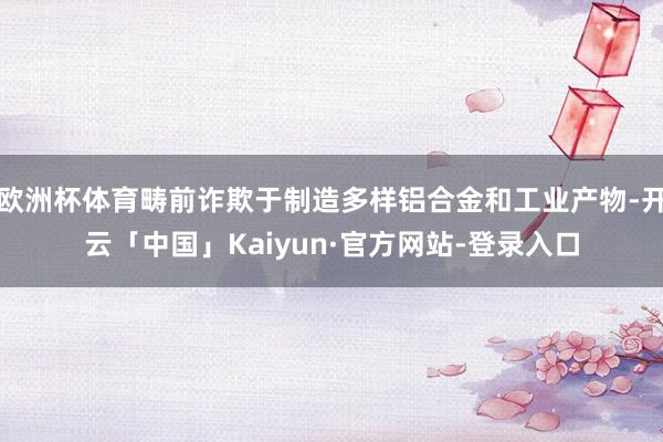 欧洲杯体育畴前诈欺于制造多样铝合金和工业产物-开云「中国」Kaiyun·官方网站-登录入口